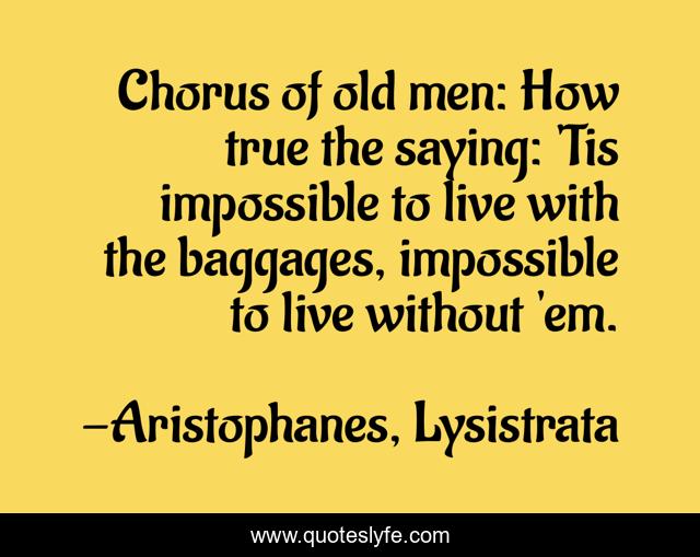 Chorus of old men: How true the saying: 'Tis impossible to live with the baggages, impossible to live without 'em.