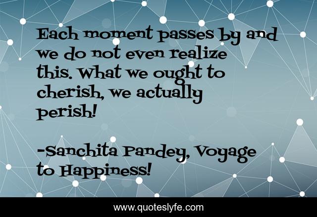 Each moment passes by and we do not even realize this. What we ought to cherish, we actually perish!