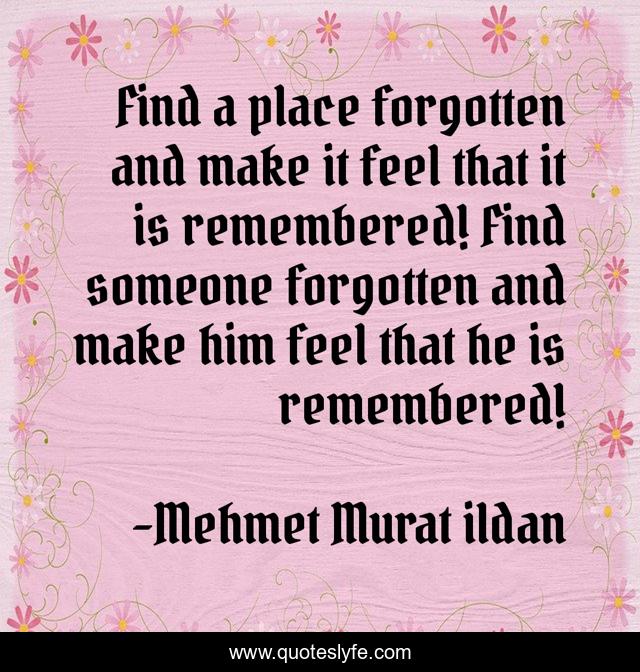 Find a place forgotten and make it feel that it is remembered! Find someone forgotten and make him feel that he is remembered!