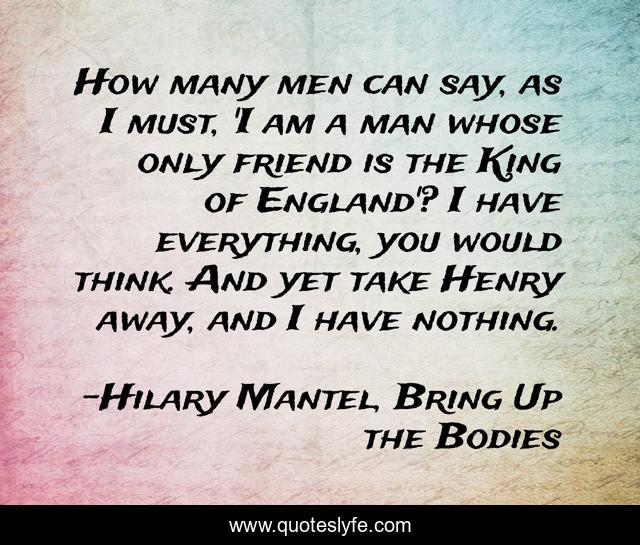 How many men can say, as I must, 'I am a man whose only friend is the King of England'? I have everything, you would think. And yet take Henry away, and I have nothing.
