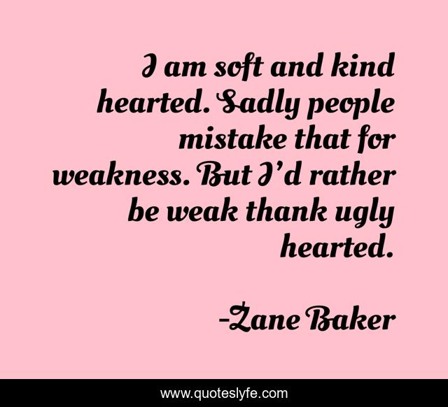 I am soft and kind hearted. Sadly people mistake that for weakness. But I’d rather be weak thank ugly hearted.