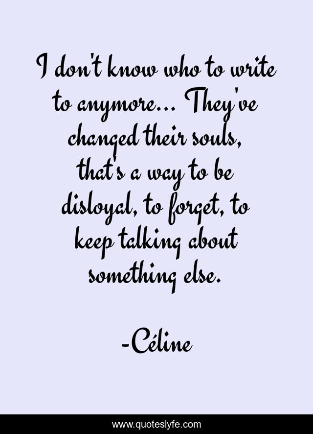 I don't know who to write to anymore... They've changed their souls, that's a way to be disloyal, to forget, to keep talking about something else.