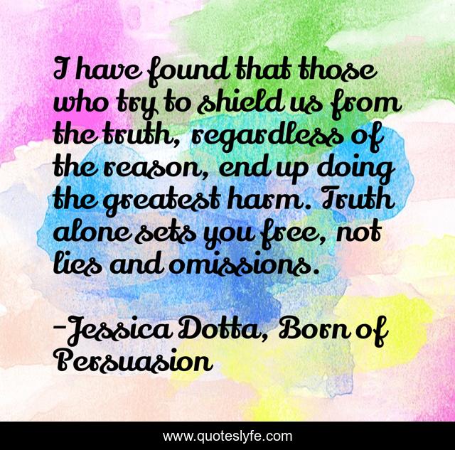 I have found that those who try to shield us from the truth, regardless of the reason, end up doing the greatest harm. Truth alone sets you free, not lies and omissions.