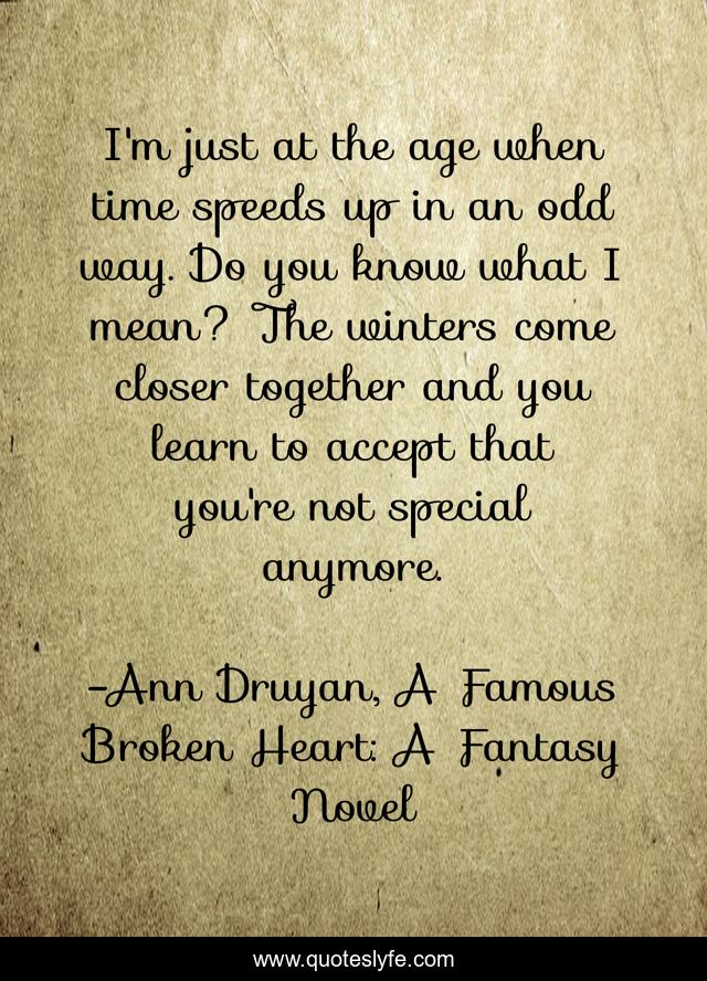 I'm just at the age when time speeds up in an odd way. Do you know what I mean? The winters come closer together and you learn to accept that you're not special anymore.