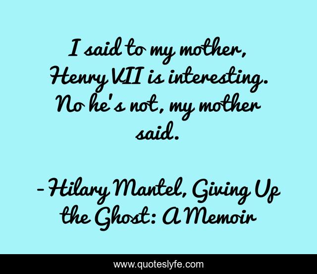 I said to my mother, Henry VII is interesting. No he's not, my mother said.