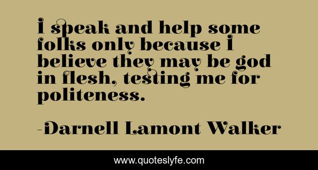 I speak and help some folks only because I believe they may be god in flesh, testing me for politeness.