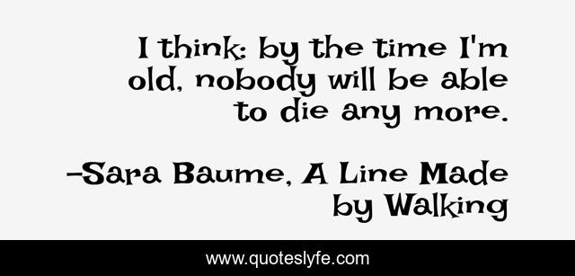 I think: by the time I'm old, nobody will be able to die any more.