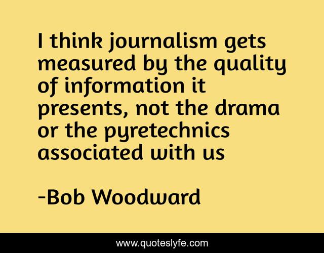 I think journalism gets measured by the quality of information it presents, not the drama or the pyretechnics associated with us