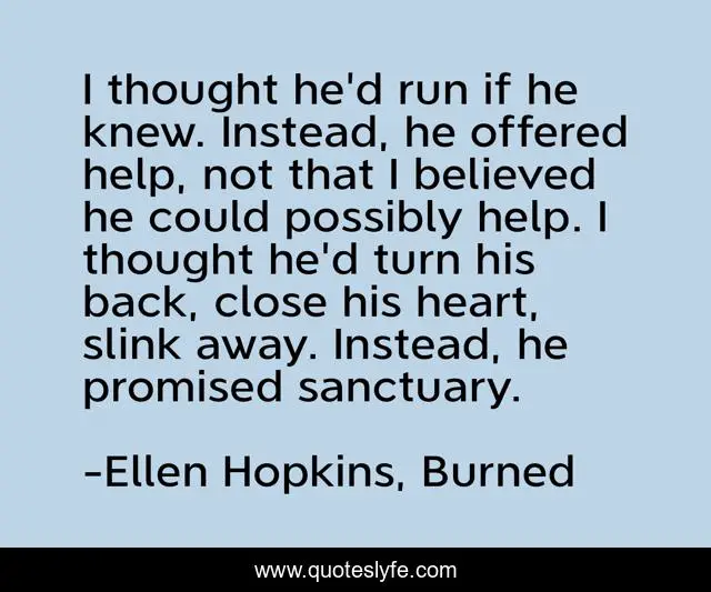 I thought he'd run if he knew. Instead, he offered help, not that I believed he could possibly help. I thought he'd turn his back, close his heart, slink away. Instead, he promised sanctuary.