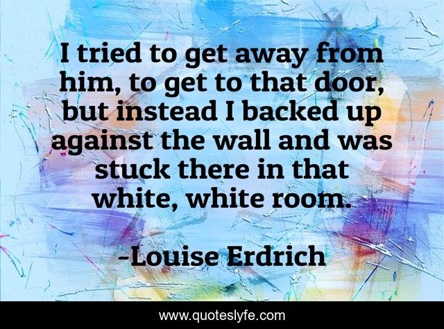 I tried to get away from him, to get to that door, but instead I backed up against the wall and was stuck there in that white, white room.