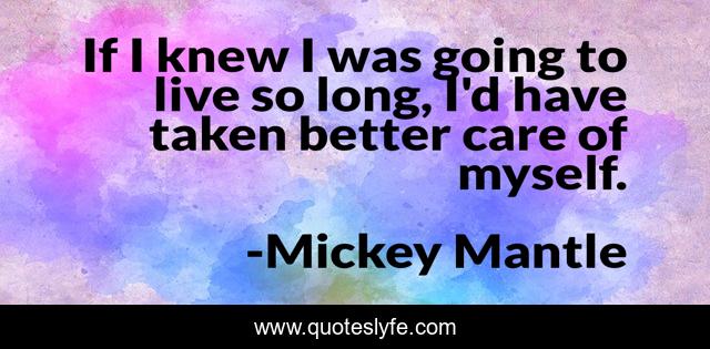 If I knew I was going to live so long, I'd have taken better care of myself.
