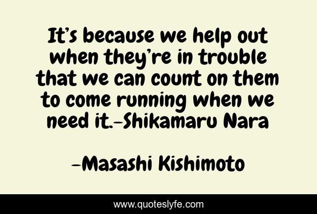 It’s because we help out when they’re in trouble that we can count on them to come running when we need it.-Shikamaru Nara