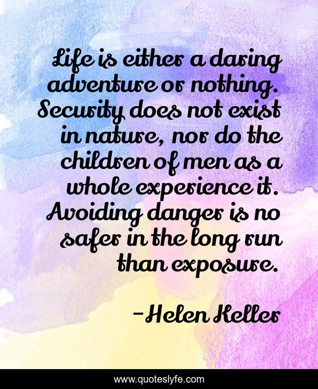 Life is either a daring adventure or nothing. Security does not exist in nature, nor do the children of men as a whole experience it. Avoiding danger is no safer in the long run than exposure.