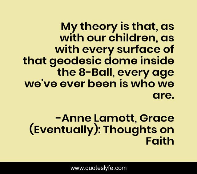 My theory is that, as with our children, as with every surface of that geodesic dome inside the 8-Ball, every age we've ever been is who we are.