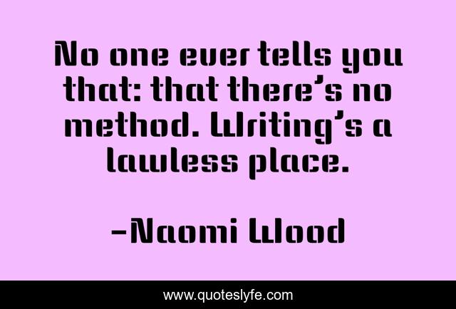 No one ever tells you that: that there’s no method. Writing’s a lawless place.