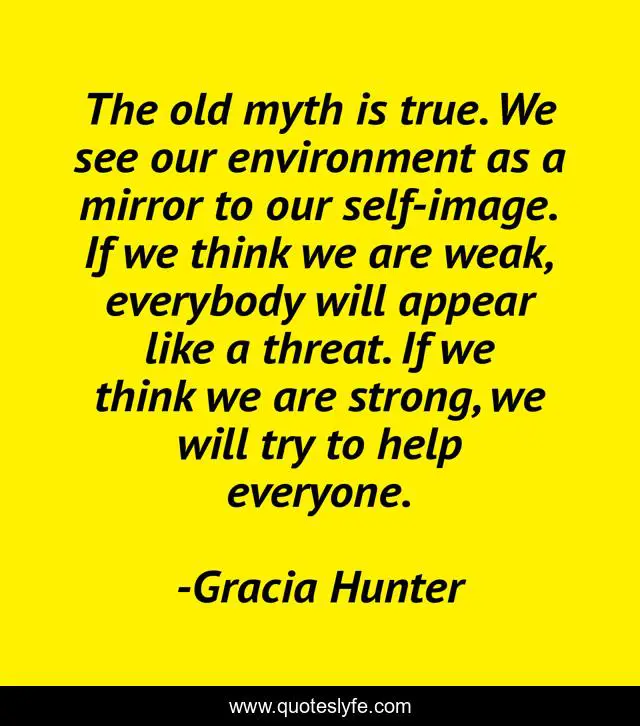 The old myth is true. We see our environment as a mirror to our self-image. If we think we are weak, everybody will appear like a threat. If we think we are strong, we will try to help everyone.