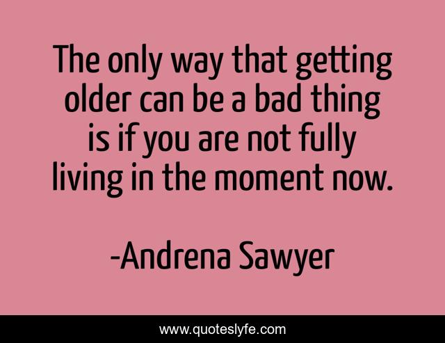 The only way that getting older can be a bad thing is if you are not fully living in the moment now.