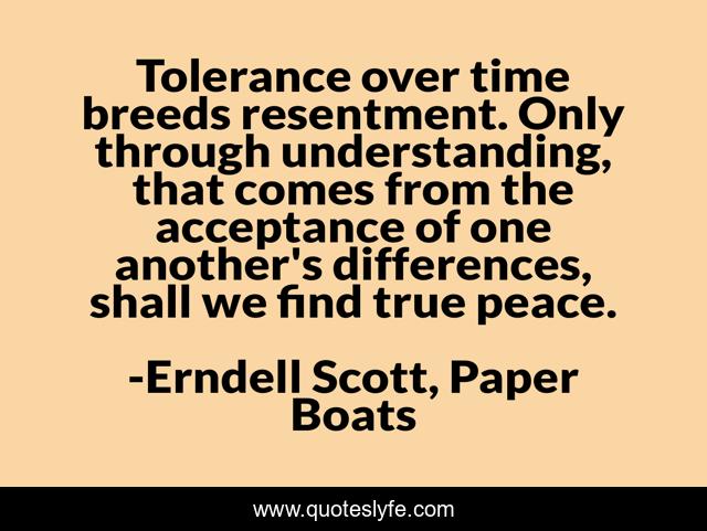 Tolerance over time breeds resentment. Only through understanding, that comes from the acceptance of one another's differences, shall we find true peace.