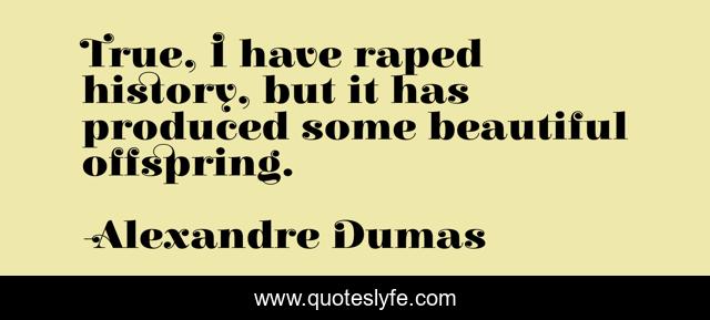 True, I have raped history, but it has produced some beautiful offspring.
