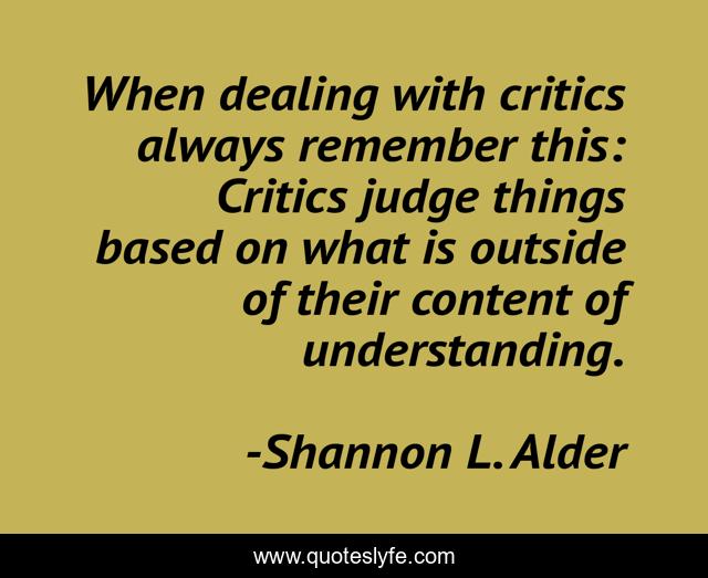 When dealing with critics always remember this: Critics judge things based on what is outside of their content of understanding.