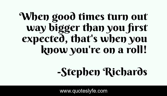 When good times turn out way bigger than you first expected, that's when you know you're on a roll!