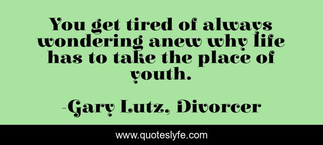 You get tired of always wondering anew why life has to take the place of youth.