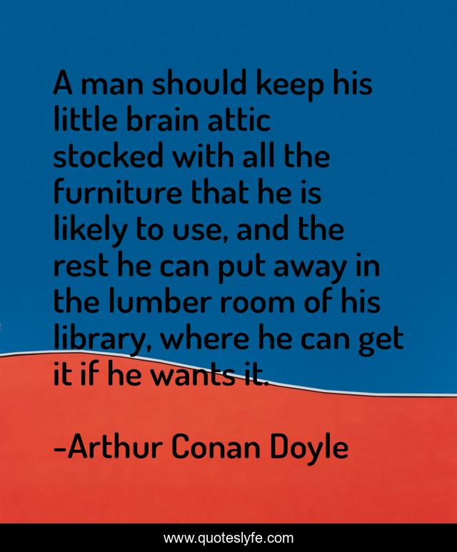 A man should keep his little brain attic stocked with all the furniture that he is likely to use, and the rest he can put away in the lumber room of his library, where he can get it if he wants it.