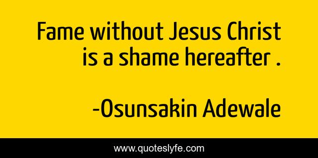 Fame without Jesus Christ is a shame hereafter .