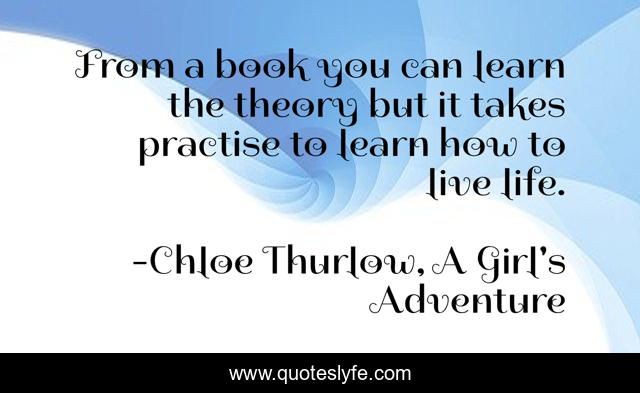 From a book you can learn the theory but it takes practise to learn how to live life.