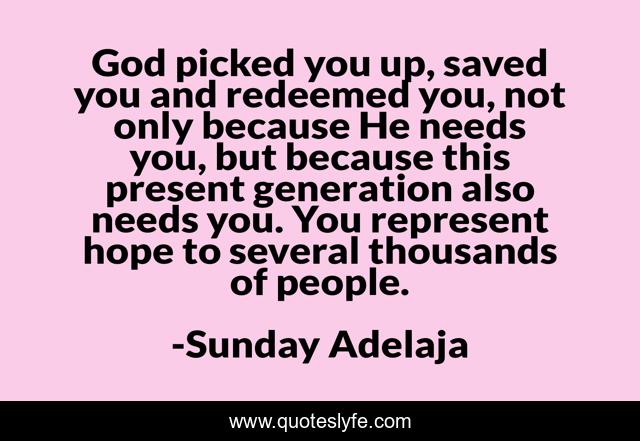God picked you up, saved you and redeemed you, not only because He needs you, but because this present generation also needs you. You represent hope to several thousands of people.