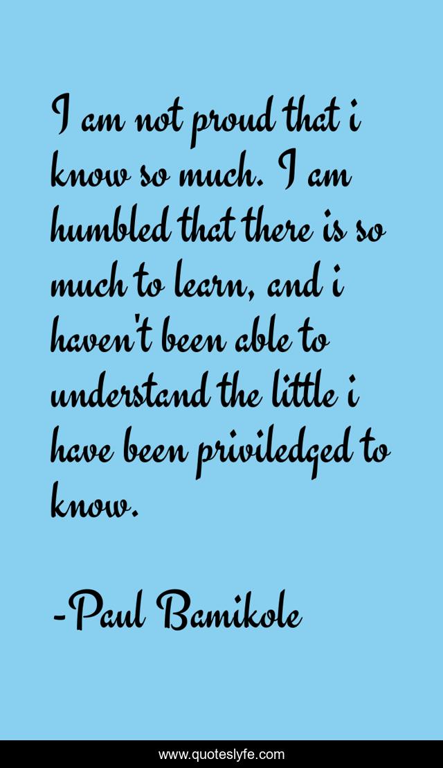 I am not proud that i know so much. I am humbled that there is so much to learn, and i haven't been able to understand the little i have been priviledged to know.