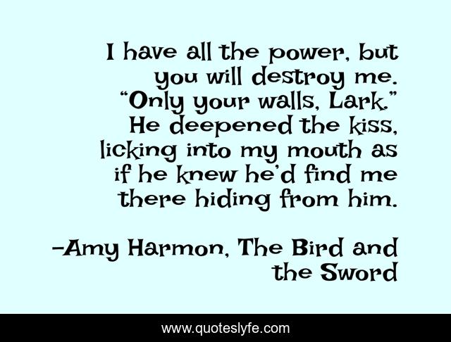 I have all the power, but you will destroy me. “Only your walls, Lark.” He deepened the kiss, licking into my mouth as if he knew he’d find me there hiding from him.