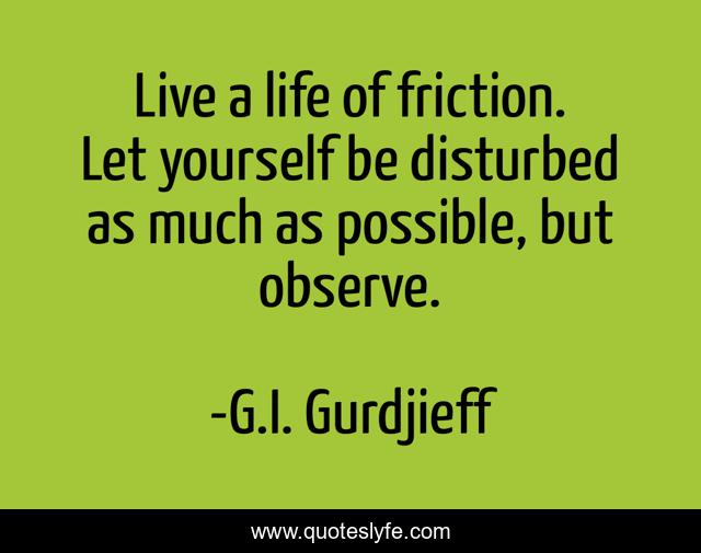 Live a life of friction. Let yourself be disturbed as much as possible, but observe.