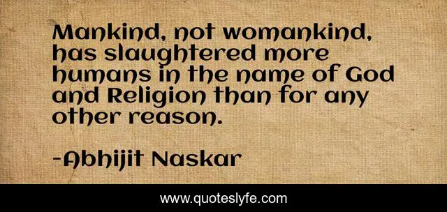 Mankind, not womankind, has slaughtered more humans in the name of God and Religion than for any other reason.