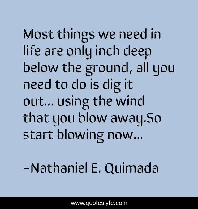 Most things we need in life are only inch deep below the ground, all you need to do is dig it out... using the wind that you blow away.So start blowing now...