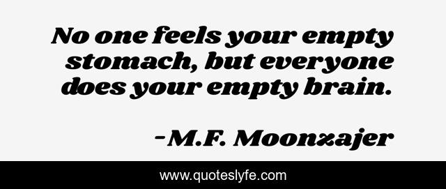 No one feels your empty stomach, but everyone does your empty brain.