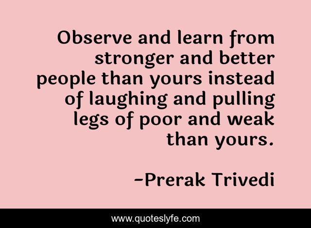 Observe and learn from stronger and better people than yours instead of laughing and pulling legs of poor and weak than yours.