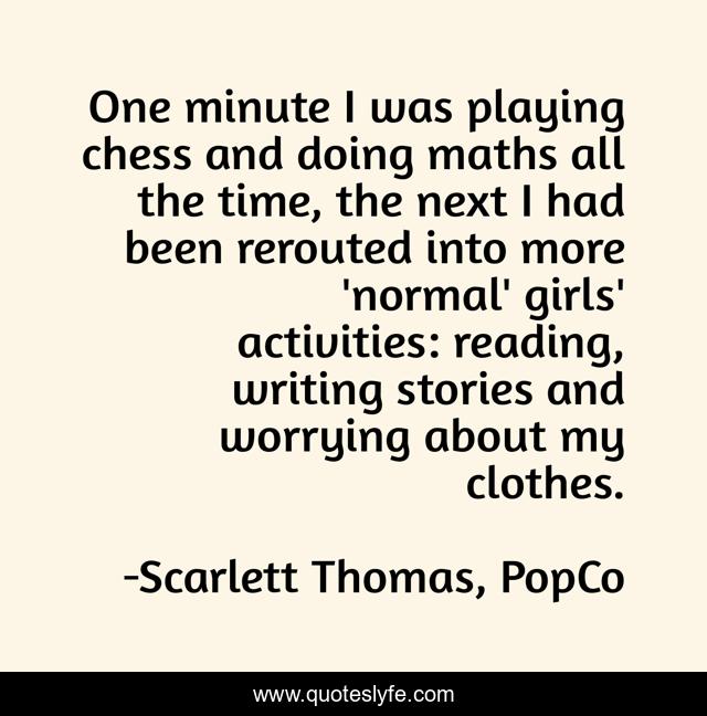 One minute I was playing chess and doing maths all the time, the next I had been rerouted into more 'normal' girls' activities: reading, writing stories and worrying about my clothes.