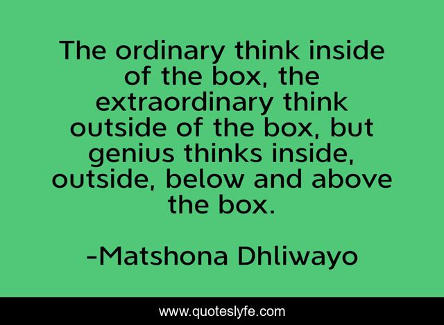 The ordinary think inside of the box, the extraordinary think outside of the box, but genius thinks inside, outside, below and above the box.