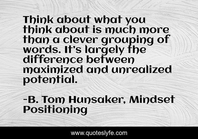 Think about what you think about is much more than a clever grouping of words. It’s largely the difference between maximized and unrealized potential.