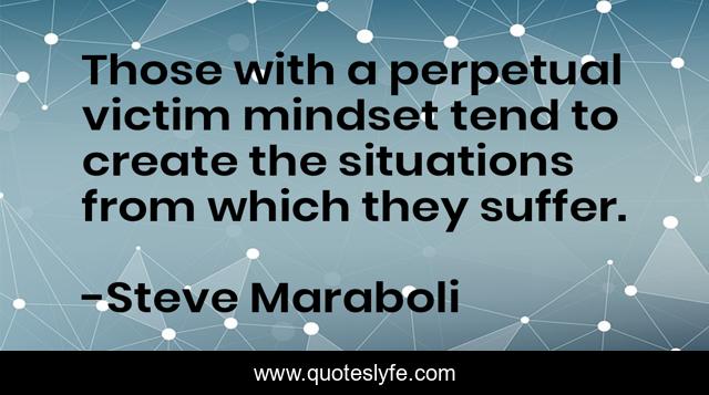 Those with a perpetual victim mindset tend to create the situations from which they suffer.