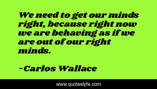 We need to get our minds right, because right now we are behaving as if we are out of our right minds.