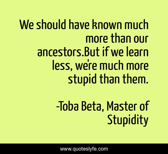 We should have known much more than our ancestors.But if we learn less, we're much more stupid than them.