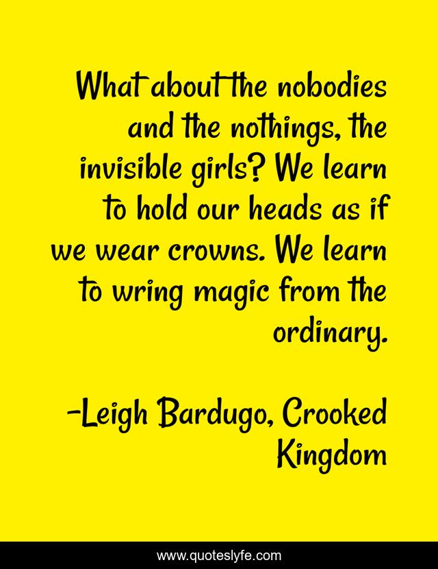 What about the nobodies and the nothings, the invisible girls? We learn to hold our heads as if we wear crowns. We learn to wring magic from the ordinary.