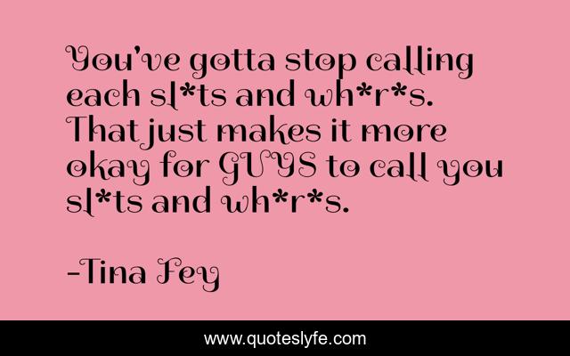 You've gotta stop calling each sl*ts and wh*r*s. That just makes it more okay for GUYS to call you sl*ts and wh*r*s.