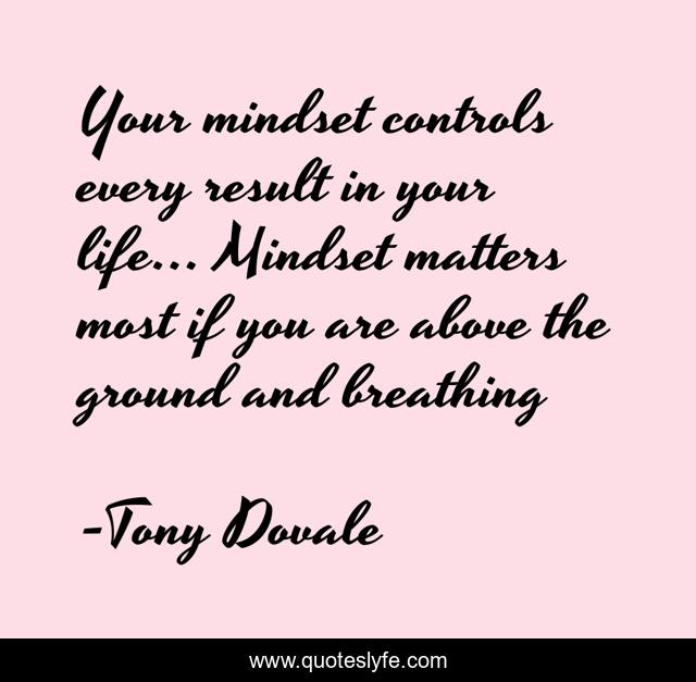 Your mindset controls every result in your life... Mindset matters most if you are above the ground and breathing