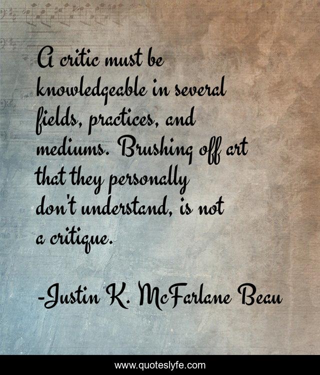 A critic must be knowledgeable in several fields, practices, and mediums. Brushing off art that they personally don't understand, is not a critique.