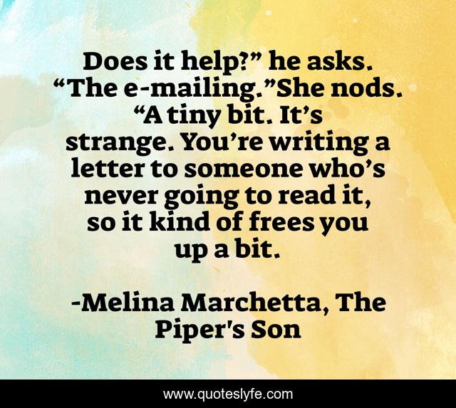 Does it help?” he asks. “The e-mailing.”She nods. “A tiny bit. It’s strange. You’re writing a letter to someone who’s never going to read it, so it kind of frees you up a bit.
