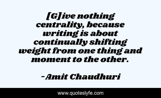 [G]ive nothing centrality, because writing is about continually shifting weight from one thing and moment to the other.