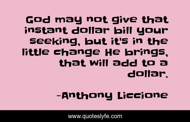 God may not give that instant dollar bill your seeking, but it's in the little change He brings, that will add to a dollar.